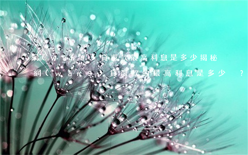 網(wǎng)貸還款最高利息是多少，揭秘網(wǎng)貸還款的最高利息是多少？你可能需要知道這些信息